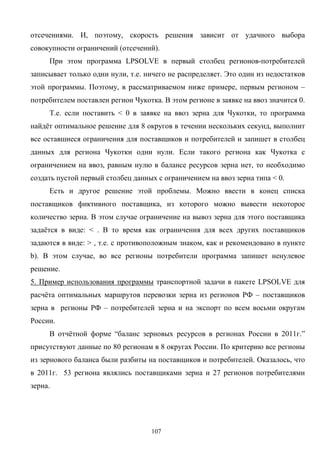 107
отсечениями. И, поэтому, скорость решения зависит от удачного выбора
совокупности ограничений (отсечений).
При этом программа LPSOLVE в первый столбец регионов-потребителей
записывает только одни нули, т.е. ничего не распределяет. Это один из недостатков
этой программы. Поэтому, в рассматриваемом ниже примере, первым регионом –
потребителем поставлен регион Чукотка. В этом регионе в заявке на ввоз значится 0.
Т.е. если поставить < 0 в заявке на ввоз зерна для Чукотки, то программа
найдёт оптимальное решение для 8 округов в течении нескольких секунд, выполнит
все оставшиеся ограничения для поставщиков и потребителей и запишет в столбец
данных для региона Чукотки одни нули. Если такого региона как Чукотка с
ограничением на ввоз, равным нулю в балансе ресурсов зерна нет, то необходимо
создать пустой первый столбец данных с ограничением на ввоз зерна типа < 0.
Есть и другое решение этой проблемы. Можно ввести в конец списка
поставщиков фиктивного поставщика, из которого можно вывести некоторое
количество зерна. В этом случае ограничение на вывоз зерна для этого поставщика
задаётся в виде: < . В то время как ограничения для всех других поставщиков
задаются в виде: > , т.е. с противоположным знаком, как и рекомендовано в пункте
b). В этом случае, во все регионы потребители программа запишет ненулевое
решение.
5. Пример использования программы транспортной задачи в пакете LPSOLVE для
расчёта оптимальных маршрутов перевозки зерна из регионов РФ – поставщиков
зерна в регионы РФ – потребителей зерна и на экспорт по всем восьми округам
России.
В отчётной форме “баланс зерновых ресурсов в регионах России в 2011г.”
присутствуют данные по 80 регионам в 8 округах России. По критерию все регионы
из зернового баланса были разбиты на поставщиков и потребителей. Оказалось, что
в 2011г. 53 региона являлись поставщиками зерна и 27 регионов потребителями
зерна.