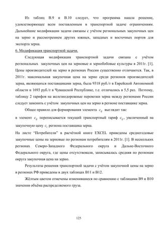 125
Из таблиц В.9 и В.10 следует, что программа нашла решение,
удовлетворяющее всем поставленным в транспортной задаче ограничениям.
Дальнейшие модификации задачи связаны с учётом региональных закупочных цен
на зерно и рассмотрением других южных, западных и восточных портов для
экспорта зерна.
6. Модификация транспортной задачи.
Следующая модификация транспортной задачи связана с учётом
региональных закупочных цен на зерновые и зернобобовые культуры в 2011г. [1].
Цены производителей на зерно в регионах России существенно отличаются. Так, в
2011г. максимальная закупочная цена на зерно среди регионов производителей
зерна, являющихся поставщиками зерна, была 9318 руб./т в Еврейской Автономной
области и 1693 руб./т в Чувашской Республике, т.е. отличались в 5,5 раз. Поэтому,
таблицу 2 тарифов на железнодорожные перевозки зерна между регионами России
следует заменить с учётом закупочных цен на зерно в регионе поставщике зерна.
Общее правило для формирования элемента ijс выглядит так:
в элемент ijс переписывается текущий транспортный тариф ijс , увеличенный на
закупочную цену iс региона поставщика зерна.
На листе “Потребители” в расчётной книге EXCEL приведены среднегодовые
закупочные цены на зерновые по регионам потребителям в 2011г. [1]. В нескольких
регионах Северо-Западного Федерального округа и Дальне-Восточного
Федерального округа, где цены отсутствовали, записывалась средняя по регионам
округа закупочная цена на зерно.
Результаты решения транспортной задачи с учётом закупочной цены на зерно
в регионах РФ приведены в двух таблицах В11 и В12.
Жёлтым цветом отмечены изменившиеся по сравнению с таблицами В9 и В10
значения объёма распределяемого груза.
 