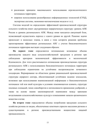 13
• реализация принципа максимального использования агроэкологического
потенциала территории;
• широкое использование разнообразных информационных технологий (СУБД,
экспертные системы, экономико-математические модели и т.п.);
Система моделей по определению эффективной производственной структуры
сельского хозяйства имеет двухуровневую иерархическую структуру: уровень АПК
России и уровень регионального АПК. Между ними находится связующий блок,
позволяющий осуществлять переход с одного уровня на другой. Решение задачи
происходит в несколько этапов, в связи с этим алгоритм решения проблемы
проектирования эффективных региональных АПС с учетом биоклиматического
потенциала территории выглядит следующим образом:
На первом этапе определяются потенциально возможные объемы
производства каждого вида сельскохозяйственной продукции в регионе при
соблюдении критериев экономической эффективности и экологической
безопасности. Для этого рассчитывается оптимальная производственная структура
регионального АПК с использованием биоклиматического потенциала территории
при соблюдении ограничения на устойчивое воспроизводство почвенного
плодородия. Формирование на областном уровне рациональной производственной
структуры аграрного сектора, обеспечивающей устойчивое ведение земледелия,
возможно при использовании взаимосвязанной информации о биоклиматическом
потенциале той или иной культуры в условиях изменяющегося климата, структуре
посевных площадей, типах севооборотов и интенсивности применения удобрений, а
также на основе знания закономерностей взаимосвязи между приемами
возделывания сельскохозяйственных культур и изменениями запасов органического
вещества в почве.
На втором этапе определяются объемы потребления продукции сельского
хозяйства региона по видам, обеспеченные конечным спросом населения региона и
существующими в регионе производственными мощностями пищевой
промышленности.
 