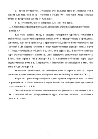 133
а) регион-потребитель Московская обл. получает зерно из Рязанской обл. в
объёме 0,46 млн. тонн и из Татарстана в объёме 0,94 млн. тонн (ранее получала
только из Татарстана в объёме 1,4 млн. тонн).
б) г. Москва получает из Татарстана 0,47 млн. тонн зерна.
7. Модификация транспортной задачи, связанная с учётом западных и восточных
портов РФ
Как было сказано ранее, в качестве экспортного зернового терминала в
транспортной задаче рассматривался южный порт в г.Новороссийске с пропускным
объёмом 13 млн. тонн зерна в год. В транспортной задаче этот порт обозначается как
“Экспорт 1”. В качестве “Экспорт 2” будет рассматриваться ещё один южный порт в
г. Туапсе, с пропускным объёмом в 2,5 млн. тонн зерна в год. В качестве западного
порта будет рассматриваться порт в г. Санкт-Петербург, с пропускной возможностью
1 млн. тонн зерна в год (“Экспорт 3”). И в качестве восточного порта будет
рассматриваться порт в г. Владивосток, с пропускной возможностью 1 млн. тонн
зерна в год (“Экспорт 4”).
В расчётах принимается, что экспортная цена на зерно во всех 4-х портах
одинакова и равна среднегодовой экспортной цене на пшеницу по данным ФТС [3].
Результаты решения транспортной задачи с учётом закупочной цены на зерно
в регионах РФ и использованием 4 портов России для экспорта зерна приведены в
двух таблицах В.13 и В.14.
Жёлтым цветом отмечены изменившиеся по сравнению с таблицами В.11 и
В.12 значения объёма распределяемого груза, названия регионов, изменения в
списке регионов.
 