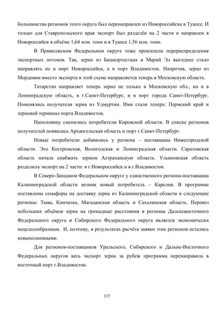 137
большинства регионов этого округа был перенаправлен из Новороссийска в Туапсе. И
только для Ставропольского края экспорт был разделён на 2 части и направлен в
Новороссийск в объёме 1,64 млн. тонн и в Туапсе 1,56 млн. тонн.
В Приволжском Федеральном округе тоже произошли перераспределения
экспортных потоков. Так, зерно из Башкортостана и Марий Эл выгоднее стало
направлять не в порт Новороссийск, а в порт Владивосток. Напротив, зерно из
Мордовии вместо экспорта в этой схеме направляется теперь в Московскую область.
Татарстан направляет теперь зерно не только в Московскую обл., но и в
Ленинградскую область, в г.Санкт-Петербург, и в порт города Санкт-Петербург.
Поменялись получатели зерна из Удмуртии. Ими стали теперь: Пермский край и
зерновой терминал порта Владивосток.
Наполовину сменились потребители Кировской области. В списке регионов
получателей появилась Архангельская область и порт г.Санкт-Петербург.
Новые потребители добавились у региона – поставщика Нижегородской
области. Это Костромская, Вологодская и Ленинградская области. Саратовская
область начала снабжать зерном Астраханскую область. Ульяновская область
разделила экспорт на 2 части: в г.Новороссийск и в г.Владивосток.
В Северо-Западном Федеральном округе у единственного региона-поставщика
Калининградской области возник новый потребитель – Карелия. В программе
поставлены семафоры на доставку зерна из Калининградской области в следующие
регионы: Тыва, Камчатка, Магаданская область и Сахалинская область. Перевоз
небольших объёмов зерна на громадные расстояния в регионы Дальневосточного
Федерального округа и Сибирского Федерального округа является экономически
нецелесообразным. И, поэтому, в результатах расчёта заявки этих регионов остались
невыполненными.
Для регионов-поставщиков Уральского, Сибирского и Дальне-Восточного
Федеральных округов весь экспорт зерна за рубеж программа перенаправила в
восточный порт г.Владивосток.
 