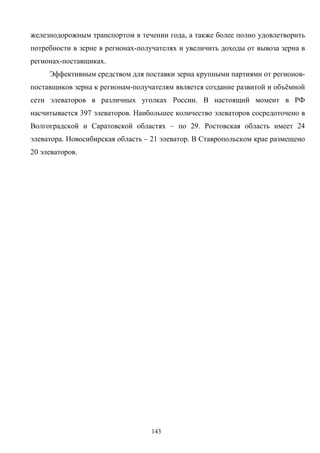 143
железнодорожным транспортом в течении года, а также более полно удовлетворить
потребности в зерне в регионах-получателях и увеличить доходы от вывоза зерна в
регионах-поставщиках.
Эффективным средством для поставки зерна крупными партиями от регионов-
поставщиков зерна к регионам-получателям является создание развитой и объёмной
сети элеваторов в различных уголках России. В настоящий момент в РФ
насчитывается 397 элеваторов. Наибольшее количество элеваторов сосредоточено в
Волгоградской и Саратовской областях – по 29. Ростовская область имеет 24
элеватора. Новосибирская область – 21 элеватор. В Ставропольском крае размещено
20 элеваторов.
 