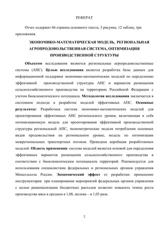 2
РЕФЕРАТ
Отчет содержит 66 страниц основного текста, 3 рисунка, 12 таблиц, три
приложения.
ЭКОНОМИКО-МАТЕМАТИЧЕСКАЯ МОДЕЛЬ, РЕГИОНАЛЬНАЯ
АГРОПРОДОВОЛЬСТВЕННАЯ СИСТЕМА, ОПТИМИЗАЦИЯ
ПРОИЗВОДСТВЕННОЙ СТРУКТУРЫ
Объектом исследования являются региональные агропродовольственные
системы (АПС). Целью исследования является разработка базы данных для
информационной поддержки экономико-математических моделей по определению
эффективной производственной структуры АПС и вариантов размещения
сельскохозяйственного производства на территориях Российской Федерации с
учетом биоклиматического потенциала. Методология исследования заключается в
системном подходе к разработке моделей эффективных АПС. Основные
результаты: Разработана система экономико-математических моделей для
проектирования эффективных АПС регионального уровня, включающая в себя
оптимизационную модель для проектирования эффективной производственной
структуры региональной АПС, эконометрические модели потребления основных
видов продовольствия на региональном уровне, модель по оптимизации
межрегиональных транспортных потоков. Проведена апробация разработанных
моделей. Область применения: система моделей является основой для определения
эффективных вариантов размещения сельскохозяйственного производства в
соответствии с биоклиматическим потенциалом территорий. Рекомендуется для
использования специалистами федеральных и региональных органов управления
Минсельхоза России. Экономический эффект от разработки: применение
инструментария при планировании мероприятий федеральных органов управления
с целью рационализации бюджетных расходов позволит повысить темпы роста
производства мяса в среднем в 1,08, молока – в 1,03 раза.