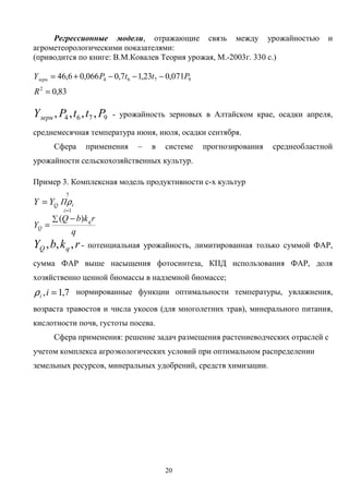 20
Регрессионные модели, отражающие связь между урожайностью и
агрометеорологическими показателями:
(приводится по книге: В.М.Ковалев Теория урожая, М.-2003г. 330 с.)
83,0
071,023,17,0066,06,46
2
9764
=
−−−+=
R
PttPYзерн
9764 ,,,, PttPYзерн - урожайность зерновых в Алтайском крае, осадки апреля,
среднемесячная температура июня, июля, осадки сентября.
Сфера применения – в системе прогнозирования среднеобластной
урожайности сельскохозяйственных культур.
Пример 3. Комплексная модель продуктивности с-х культур
i
i
Q ПYY ρ
7
1=
=
q
rkbQ
Y q
Q
∑ −
=
)(
rkbY qQ ,,, - потенциальная урожайность, лимитированная только суммой ФАР,
сумма ФАР выше насыщения фотосинтеза, КПД использования ФАР, доля
хозяйственно ценной биомассы в надземной биомассе;
7,1, =iiρ нормированные функции оптимальности температуры, увлажнения,
возраста травостоя и числа укосов (для многолетних трав), минерального питания,
кислотности почв, густоты посева.
Сфера применения: решение задач размещения растениеводческих отраслей с
учетом комплекса агроэкологических условий при оптимальном распределении
земельных ресурсов, минеральных удобрений, средств химизации.
 