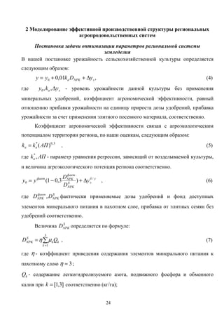 24
2 Моделирование эффективной производственной структуры региональных
агропродовольственных систем
Постановка задачи оптимизации параметров региональной системы
земледелия
В нашей постановке урожайность сельскохозяйственной культуры определяется
следующим образом:
эNPKa yDkyy ∆++= 01,00 , (4)
где эa yky ∆,,0 - уровень урожайности данной культуры без применения
минеральных удобрений, коэффициент агрономической эффективности, равный
отношению прибавки урожайности на единицу прироста дозы удобрений, прибавка
урожайности за счет применения элитного посевного материала, соответственно.
Коэффициент агрономической эффективности связан с агроэкологическим
потенциалом территории региона, по наши оценкам, следующим образом:
3,0*
)(АПkk aa = , (5)
где АПka ,*
- параметр уравнения регрессии, зависящий от возделываемой культуры,
и величина агроэкологического потенция региона соответственно.
уб
эS
NPK
факт
NPKфакт
y
D
D
yy /
0 )3,01( ∆+−= , (6)
где S
NPK
факт
NPK DD , фактически применяемые дозы удобрений и фонд доступных
элементов минерального питания в пахотном слое, прибавка от элитных семян без
удобрений соответственно.
Величина S
NPKD определяется по формуле:
∑
=
=
3
1k
kk
S
NPK QD µη , (7)
где η - коэффициент приведения содержания элементов минерального питания к
пахотному слою 3≈η ;
kQ - содержание легкогидролизуемого азота, подвижного фосфора и обменного
калия при ]3,1[=k соответственно (кг/га);
 