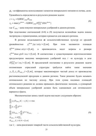 25
kµ - коэффициенты использования элементов минерального питания из почвы, доли.
Урожайность определяется в результате решения задачи:
}8,0;001,0max{
001,0
0
0
фактфакт
NPKNPK
факт
NPKNPK
zDCzz
DCzz
−=
+=
(8)
где NPKC - цена покупки минеральных удобрений в данном регионе.
При подстановке соотношений (4-8) в (9) получается нелинейная задача поиска
экстремума с ограничениями, которая и решается для каждого региона.
В регионе возделываются m сельскохозяйственных культур со средней
урожайностью ],1[),/(, miгацyфакт
i = . При этом засеваются площади
],1[),.(, miгатысSфакт
i = , а производитель несет затраты в размере
],1[,/. miгарубтысzфакт
i = . В соответствие с существующими агротехнологиями
предусмотрено внесение минеральных удобрений под i –ю культуру в дозе
],1[,/, miгакгDфакт
iNPK = . В предлагаемой постановке в результате решения задачи
оптимизации отраслевой структуры требуется найти такие значения
],1[,,,, , miDzSy iNPKiii = , которые максимизируют чистый доход от производства
растениеводческой продукции в данном регионе. Такое решение будем называть
оптимальным по чистому доходу. При этом сумма посевных площадей
оптимального решения не должна превышать фактические значения, а суммарный
объем минеральных удобрений должен быть одинаковым для оптимального
варианта и факта.
Математическая запись такой задачи выглядит следующим образом:
],1[,0,
max}))({
,
max
,,
1
,,
1
1
,
miSD
DD
DSDS
SS
SzCDy
iiNPK
iNPKiNPK
m
i
iNPK
факт
iiNPK
m
i
i
m
i
факт
i
m
i
i
ii
m
i
iiNPKi
=∀≥
≤
=
≤
⇒−
∑∑
∑∑
∑
==
=
, (9)
где iC - цена реализации товарной части сельскохозяйственной культуры.
 
