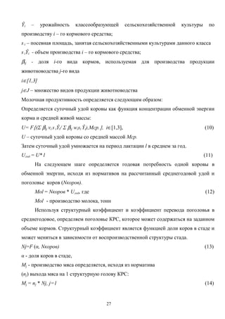 27
Ŷi – урожайность классообразующей сельскохозяйственной культуры по
производству i – го кормового средства;
s i – посевная площадь, занятая сельскохозяйственными культурами данного класса
s iŶi - объем производства i – го кормового средства;
βij - доля i-го вида кормов, используемая для производства продукции
животноводства j-го вида
i∈[1,3]
j∈J – множество видов продукции животноводства
Молочная продуктивность определяется следующим образом:
Определяется суточный удой коровы как функция концентрации обменной энергии
корма и средней живой массы:
U= F{(Σ βij vi s iŶi/ Σ βij wisi Ŷi),Mср.}, i∈[1,3], (10)
U – суточный удой коровы со средней массой Mср.
Затем суточный удой умножается на период лактации l в среднем за год.
Uгод = U* l (11)
На следующем шаге определяется годовая потребность одной коровы в
обменной энергии, исходя из нормативов на рассчитанный среднегодовой удой и
поголовье коров (Nкоров).
Mol = Nкоров * Uгод, где (12)
Mol - производство молока, тонн
Используя структурный коэффициент и коэффициент перевода поголовья в
среднегодовое, определяем поголовье КРС, которое может содержаться на заданном
объеме кормов. Структурный коэффициент является функцией доли коров в стаде и
может меняться в зависимости от воспроизводственной структуры стада.
Nj=F (α, Nкоров) (13)
α - доля коров в стаде,
Мj - производство мяса определяется, исходя из норматива
(nj) выхода мяса на 1 структурную голову КРС:
Мj = nj * Nj, j=1 (14)
 