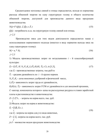 28
Среднегодовое поголовье свиней и птицы определяется, исходя из норматива
расхода обменной энергии на одну структурную голову и общего количества
обменной энергии, доступной для производства данного вида продукции
животноводства.
N(j)=F (Q(j), Σ βijvi s iŶi ) (15)
Q(j) - потребность к.ед. на структурную голову свиней или птицы,
j=2,3
Производство мяса для этих видов деятельности определяется также с
использованием нормативного подхода (имеется в виду норматив выхода мяса на
одну структурную голову):
Мj= nj * Nj, (16)
j=2,3
1) Модель производственных затрат по возделыванию i - й классообразующей
культуры:
Zi= Zi(Ŷi, H, Nу,Pу,Kу,Li(Ŷi),Ri(Hi, Ŷi), С), i∈[1,3], (17)
где Zi - производственные затраты, тыс.руб/га
Ŷi – средняя урожайность по i – й группе кормов.
Nу,Pу,Kу - дозы вносимых удобрений в физической массе,
Li(Ŷi)- зависимость затрат труда от урожайности,
Ri(Hi(τ), Ŷi) - зависимость затрат ГСМ от урожайности и доз вносимой органики,
С- вектор, компоненты которого- цены на расходуемые ресурсы и ставки заработной
платы в растениеводстве и животноводстве.
Z= Σ Zi*s i - затраты на корма всего, тыс. руб.
i
2) Модель затрат на корма в животноводстве:
Zj =Σ(βij Zisi ),
i (18)
где Zj –затраты на корма для j-го вида животных,
Z = Σ Zj, затраты на корма всего, тыс. руб.
j
j∈J – множество видов продукции животноводства
 