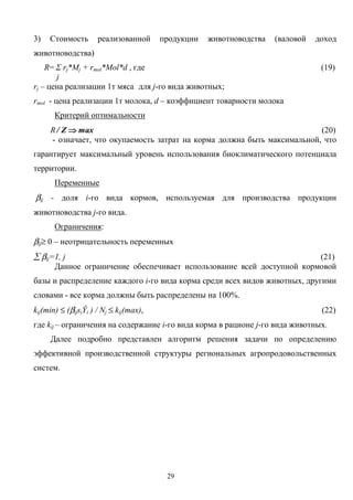 29
3) Стоимость реализованной продукции животноводства (валовой доход
животноводства)
R= Σ rj*Mj + rmol*Mol*d , где (19)
j
rj – цена реализации 1т мяса для j-го вида животных;
rmol - цена реализации 1т молока, d – коэффициент товарности молока
Критерий оптимальности
R / Z ⇒⇒⇒⇒ max (20)
- означает, что окупаемость затрат на корма должна быть максимальной, что
гарантирует максимальный уровень использования биоклиматического потенциала
территории.
Переменные
βij - доля i-го вида кормов, используемая для производства продукции
животноводства j-го вида.
Ограничения:
βij≥ 0 – неотрицательность переменных
∑ βij=1, j (21)
Данное ограничение обеспечивает использование всей доступной кормовой
базы и распределение каждого i-го вида корма среди всех видов животных, другими
словами - все корма должны быть распределены на 100%.
kij(min) ≤ (βijsiŶi ) / Nj ≤ kij(max), (22)
где kij – ограничения на содержание i-го вида корма в рационе j-го вида животных.
Далее подробно представлен алгоритм решения задачи по определению
эффективной производственной структуры региональных агропродовольственных
систем.
 