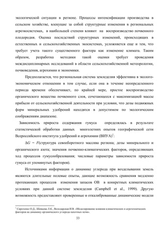 33
экологической ситуации в регионе. Процессы интенсификации производства в
сельском хозяйстве, влекущие за собой структурные изменения в региональных
агроэкосистемах, в наибольшей степени влияют на воспроизводство почвенного
плодородия. Оценка последствий структурных изменений, происходящих в
естественных и сельскохозяйственных экосистемах, усложняется еще и тем, что
требует учета такого существенного фактора как изменение климата. Таким
образом, разработка методики такой оценки требует проведения
междисциплинарных исследований в области сельскохозяйственной метеорологии,
почвоведения, агрохимии и экономики.
Предполагается, что региональная система земледелия эффективна в эколого-
экономическом отношении в том случае, если она в течение неопределенного
периода времени обеспечивает, по крайней мере, простое воспроизводство
органического вещества почвенного слоя, сочетающееся с максимизацией массы
прибыли от сельскохозяйственной деятельности при условии, что дозы подвижных
форм минеральных удобрений находятся в допустимом по экологическим
соображениям диапазоне.
Зависимость прироста содержания гумуса определялась в результате
статистической обработки данных многолетних опытов географической сети
Всероссийского института удобрений и агрохимии (ВИУА)1
:
∆G = F(структура севооборотного массива региона; дозы минерального и
органического азота; значения почвенно-климатических факторов, определяющих
ход процессов гумусообразования; числовые параметры зависимости прироста
гумуса от упомянутых факторов).
Источниками информации о динамике углерода при возделывании земель
являются длительные полевые опыты, дающие возможность сравнения медленно
протекающих процессов изменения запасов ОВ в конкретных климатических
условиях при данной системе земледелия (Campbell et al., 1999). Другую
возможность предоставляют проверенные и откалиброванные динамические модели
1
Сиротенко О.Д., Шевцова Л.К., Володарская И.В. «Моделирование влияния климатических и агротехнических
факторов на динамику органического углерода пахотных почв».
 