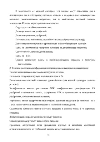 39
В зависимости от условий сценария, эти данные могут относиться как к
предыстории, так и к будущему периоду времени и содержать как характеристики
внешнего экономического окружения, так и, собственно, искомой системы
земледелия. К таким характеристикам относятся:
Структура севооборотного массива;
Дозы органических удобрений;
Дозы минеральных удобрений;
Потенциально возможные урожайности классообразующих культур;
Действительно полученные урожайности классообразующих культур;
Цены на минеральные удобрения в расчете на действующее вещество;
Себестоимость производства навоза;
Цены на ГСМ;
Ставки заработной платы в растениеводческих отраслях и молочном
скотоводстве.
2. Условно-постоянная информация представлена следующими показателями:
Индекс механического состава почвогрунтов региона;
Начальное содержание гумуса в почвенном слое в %;
Почвенно-климатический потенциал урожайности (для каждой культуры данного
региона);
Коэффициенты выноса растениями NPK, коэффициенты трансформации PK
удобрений в почвенные запасы, содержание NPK в органических и минеральных
удобрениях, корнепожнивных остатках;
Нормативы затрат ресурсов на производство единицы продукции (а также на 1 га и
1 усл. голову скота) в растениеводстве и молочном скотоводстве;
Содержание обменной энергии и сухого вещества в единице массы i го кормового
средства;
Зоотехнические ограничения на структуру рациона;
Ограничения на структуру севооборота региона;
Предельно допустимые дозы применения азотных и калийных удобрений,
ограниченные исходя из требований защиты качества подземных вод.
 
