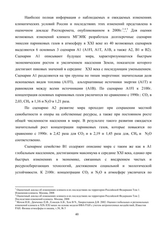 40
Наиболее полная информация о наблюдаемых и ожидаемых изменениях
климатических условий России и последствиях этих изменений представлена в
оценочном докладе Росгидромета, опубликованном в 2008г.3
,4
,5
Для оценки
возможных изменений климата МГЭИК разработала долгосрочные сценарии
эмиссии парниковых газов в атмосферу в XXI веке из 40 возможных сценариев
выделяются 6 основных 3 сценария A1 (A1FI, A1T, A1B, а также А2, В1 и В2).
Сценарии А1 описывают будущее мира, характеризующегося быстрым
экономическим ростом и увеличением населения Земли, показатели которого
достигают пиковых значений в середине XXI века с последующим уменьшением.
Сценарии А1 разделяются на три группы по типам энергетики: значительная доля
ископаемых видов топлива (A1FI), альтернативные источники энергии (A1T) и
равновесия между всеми источниками (А1В). По сценарию A1FI к 2100г.
концентрация основных парниковых газов увеличится по сравнению с 1990г.: СО2 в
2,03, СН4 в 1,16 и N2O в 1,21 раза.
По сценарию А2 развитие мира проходит при сохранении местной
самобытности и опоры на собственные ресурсы, а также при постоянном росте
общей численности населения в мире. В результате такого развития ожидается
значительный рост концентрации парниковых газов, которые повысятся по
сравнению с 1990г. в 2,42 раза для СО2 и в 2,19 и 1,45 раза для, СН4 и N2O
соответственно.
Сценарное семейство В1 содержит описание мира с таким же как в А1
глобальным населением, достигающим максимума к середине XXI века, однако при
быстрых изменениях в экономике, связанных с внедрением чистых и
ресурсосберегающих технологий, достижением социальной и экологической
устойчивости. К 2100г. концентрации СО2 и N2O в атмосфере увеличатся по
3
Оценочный доклад об изменениях климата и их последствиях на территории Российской Федерации Том 1.
Изменения климата. Москва, 2008
4
Оценочный доклад об изменениях климата и их последствиях на территории Российской Федерации Том 2.
Последствия изменений климата. Москва, 2008
5
Мохов И.И., Демченко П.Ф., Елисеев А.В., Хон В.Ч., Хворостьянов Д.В. 2002. Оценки глобальных и региональных
изменений климата в XIX-XXI веках на основе модели ИФА РАН с учетом антропогенных воздействий, Известия
РАН. Физика атмосферы и океана, т.38, № 5
 