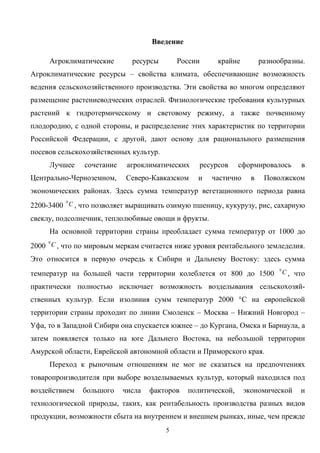 5
Введение
Агроклиматические ресурсы России крайне разнообразны.
Агроклиматические ресурсы – свойства климата, обеспечивающие возможность
ведения сельскохозяйственного производства. Эти свойства во многом определяют
размещение растениеводческих отраслей. Физиологические требования культурных
растений к гидротермическому и световому режиму, а также почвенному
плодородию, с одной стороны, и распределение этих характеристик по территории
Российской Федерации, с другой, дают основу для рационального размещения
посевов сельскохозяйственных культур.
Лучшее сочетание агроклиматических ресурсов сформировалось в
Центрально-Черноземном, Северо-Кавказском и частично в Поволжском
экономических районах. Здесь сумма температур вегетационного периода равна
2200-3400 C0
, что позволяет выращивать озимую пшеницу, кукурузу, рис, сахарную
свеклу, подсолнечник, теплолюбивые овощи и фрукты.
На основной территории страны преобладает сумма температур от 1000 до
2000 C0
, что по мировым меркам считается ниже уровня рентабельного земледелия.
Это относится в первую очередь к Сибири и Дальнему Востоку: здесь сумма
температур на большей части территории колеблется от 800 до 1500 C0
, что
практически полностью исключает возможность возделывания сельскохозяй-
ственных культур. Если изолиния сумм температур 2000 °С на европейской
территории страны проходит по линии Смоленск – Москва – Нижний Новгород –
Уфа, то в Западной Сибири она спускается южнее – до Кургана, Омска и Барнаула, а
затем появляется только на юге Дальнего Востока, на небольшой территории
Амурской области, Еврейской автономной области и Приморского края.
Переход к рыночным отношениям не мог не сказаться на предпочтениях
товаропроизводителя при выборе возделываемых культур, который находился под
воздействием большого числа факторов политической, экономической и
технологической природы, таких, как рентабельность производства разных видов
продукции, возможности сбыта на внутреннем и внешнем рынках, иные, чем прежде