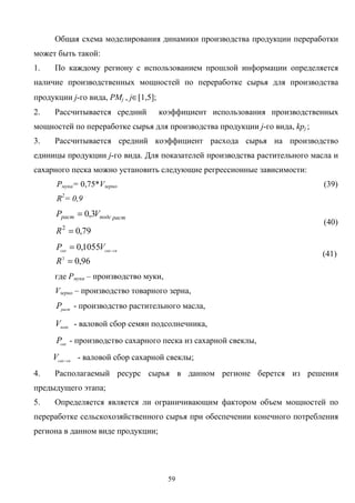 59
Общая схема моделирования динамики производства продукции переработки
может быть такой:
1. По каждому региону с использованием прошлой информации определяется
наличие производственных мощностей по переработке сырья для производства
продукции j-го вида, PMj , j∈[1,5];
2. Рассчитывается средний коэффициент использования производственных
мощностей по переработке сырья для производства продукции j-го вида, kpj ;
3. Рассчитывается средний коэффициент расхода сырья на производство
единицы продукции j-го вида. Для показателей производства растительного масла и
сахарного песка можно установить следующие регрессионные зависимости:
Pмука= 0,75*Vзерно (39)
R2
= 0,9
79,0
3,0
2
=
=
R
VP растподсраст
(40)
96,0
1055,0
2
=
= −
R
VP свсахсах
(41)
где Pмука – производство муки,
Vзерно – производство товарного зерна,
раст
P - производство растительного масла,
подс
V - валовой сбор семян подсолнечника,
сах
P - производство сахарного песка из сахарной свеклы,
свсах
V −
- валовой сбор сахарной свеклы;
4. Располагаемый ресурс сырья в данном регионе берется из решения
предыдущего этапа;
5. Определяется является ли ограничивающим фактором объем мощностей по
переработке сельскохозяйственного сырья при обеспечении конечного потребления
региона в данном виде продукции;
 