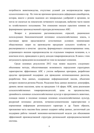 6
потребности животноводства, отсутствие условий для воспроизводства парка
сельхозтехники и пр. По этим же причинам происходила деформация севооборотов,
которая, вместе с резким падением доз минеральных удобрений и органики, не
могла не сказаться на показателях почвенного плодородия, выбытию части пашни
из хозяйственного пользования. Эти изменения оказали серьезное влияние на
формирование производственной структуры региональных АПС.
Возврат к размещению растениеводческих отраслей, рационально
использующих биоклиматический потенциал сельскохозяйственных земель, в
настоящее время представляется естественным условием минимизации
общественных затрат на производство продукции сельского хозяйства и
рассматривается в качестве средства, формирующего специализированные зоны,
устраняющего явления перепроизводства по отдельным товарным позициям, и, в
конечном итоге, приводящего к росту доходов товаропроизводителя. В связи с этим
актуальность проведения исследований по теме не вызывает сомнения.
Среди основных результатов 2012 года можно выделить следующие:
обоснованы методы, обеспечивающие возможность определения структурных
характеристик эффективных АПС с учетом выбранных критериев, разработано
средство программной поддержки для проведения оптимизационных расчетов,
разработана база данных, содержащая информационный массив, объектами
которого являются регионы России. Разделами базы данных являются: демография,
уровень жизни населения, цены на продукцию 1-й сферы АПК, цены реализации
сельскохозяйственных товаропроизводителей, цены на продовольствие,
урожайность основных сельскохозяйственных культур и продуктивность животных,
площади пашни и посевные площади основных сельскохозяйственных культур,
ресурсный потенциал регионов, почвенно-климатические характеристики и
нормативная информация регионального характера и др. Таким образом,
признаковая часть массива базы данных содержит набор данных, достаточный для
поддержки работы типовой экономико-математической модели для обоснования
эффективной производственной структуры региональной агропродовольственной
системы.
 