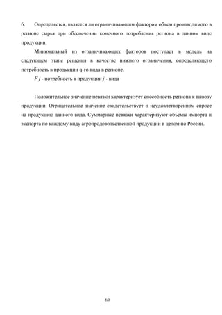 60
6. Определяется, является ли ограничивающим фактором объем производимого в
регионе сырья при обеспечении конечного потребления региона в данном виде
продукции;
Минимальный из ограничивающих факторов поступает в модель на
следующем этапе решения в качестве нижнего ограничения, определяющего
потребность в продукции q-го вида в регионе.
F j - потребность в продукции j - вида
Положительное значение невязки характеризует способность региона к вывозу
продукции. Отрицательное значение свидетельствует о неудовлетворенном спросе
на продукцию данного вида. Суммарные невязки характеризуют объемы импорта и
экспорта по каждому виду агропродовольственной продукции в целом по России.