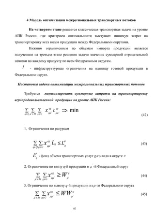 61
4 Модель оптимизации межрегиональных транспортных потоков
На четвертом этапе решается классическая транспортная задача на уровне
АПК России, где критерием оптимальности выступает минимум затрат на
транспортировку всех видов продукции между Федеральными округами.
Нижним ограничением по объемам импорта продукции является
полученное на третьем этапе решения задачи значение суммарной отрицательной
невязки по каждому продукту по всем Федеральным округам.
l - инфраструктурные ограничения на единицу готовой продукции в
Федеральном округе.
Постановка задачи оптимизации межрегиональных транспортных потоков
Требуется минимизировать суммарные затраты на транспортировку
агропродовольственной продукции на уровне АПК России:
min/
/
/
⇒∑ ∑ ∑
∈ ∈ ∈
qg
Qq M
qg
Gg
cx µµµ µµ
(42)
1. Ограничения по ресурсам
µ
µµ g
Qq
qg
Gg
qg
Llx ≤∑ ∑
∈ ∈
/
(43)
µ
g
L - фонд объема транспортных услуг g-го вида в округе µ
2. Ограничение по ввозу q-й продукции в
/
µ -й Федеральный округ
q
M Gg
qg
Wx /
/
/
µµ µµ
≥∑ ∑
∈ ∈
(44)
3. Ограничение по вывозу q-й продукции из µ-го Федерального округа
q
M Gg
qg
WWx /
/
/
µµ µµ
≤∑ ∑
∈ ∈
(45)
 