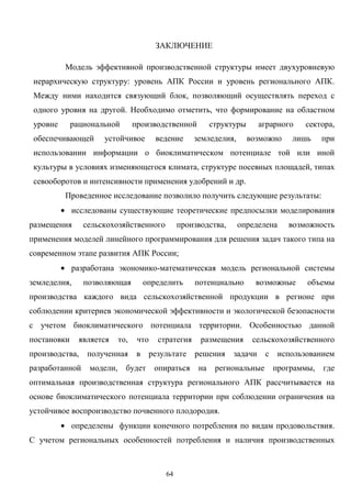 64
ЗАКЛЮЧЕНИЕ
Модель эффективной производственной структуры имеет двухуровневую
иерархическую структуру: уровень АПК России и уровень регионального АПК.
Между ними находится связующий блок, позволяющий осуществлять переход с
одного уровня на другой. Необходимо отметить, что формирование на областном
уровне рациональной производственной структуры аграрного сектора,
обеспечивающей устойчивое ведение земледелия, возможно лишь при
использовании информации о биоклиматическом потенциале той или иной
культуры в условиях изменяющегося климата, структуре посевных площадей, типах
севооборотов и интенсивности применения удобрений и др.
Проведенное исследование позволило получить следующие результаты:
• исследованы существующие теоретические предпосылки моделирования
размещения сельскохозяйственного производства, определена возможность
применения моделей линейного программирования для решения задач такого типа на
современном этапе развития АПК России;
• разработана экономико-математическая модель региональной системы
земледелия, позволяющая определить потенциально возможные объемы
производства каждого вида сельскохозяйственной продукции в регионе при
соблюдении критериев экономической эффективности и экологической безопасности
с учетом биоклиматического потенциала территории. Особенностью данной
постановки является то, что стратегия размещения сельскохозяйственного
производства, полученная в результате решения задачи с использованием
разработанной модели, будет опираться на региональные программы, где
оптимальная производственная структура регионального АПК рассчитывается на
основе биоклиматического потенциала территории при соблюдении ограничения на
устойчивое воспроизводство почвенного плодородия.
• определены функции конечного потребления по видам продовольствия.
С учетом региональных особенностей потребления и наличия производственных