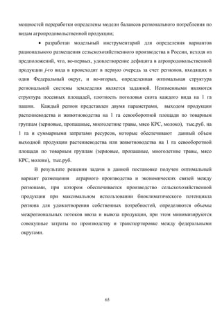 65
мощностей переработки определены модели балансов регионального потребления по
видам агропродовольственной продукции;
• разработан модельный инструментарий для определения вариантов
рационального размещения сельскохозяйственного производства в России, исходя из
предположений, что, во-первых, удовлетворение дефицита в агропродовольственной
продукции j-го вида в происходит в первую очередь за счет регионов, входящих в
один Федеральный округ, и во-вторых, определенная оптимальная структура
региональной системы земледелия является заданной. Неизменными являются
структура посевных площадей, плотность поголовья скота каждого вида на 1 га
пашни. Каждый регион представлен двумя параметрами, выходом продукции
растениеводства и животноводства на 1 га севооборотной площади по товарным
группам (зерновые, пропашные, многолетние травы, мясо КРС, молоко), тыс.руб. на
1 га и суммарными затратами ресурсов, которые обеспечивают данный объем
выходной продукции растениеводства или животноводства на 1 га севооборотной
площади по товарным группам (зерновые, пропашные, многолетние травы, мясо
КРС, молоко), тыс.руб.
В результате решения задачи в данной постановке получен оптимальный
вариант размещения аграрного производства и экономических связей между
регионами, при котором обеспечивается производство сельскохозяйственной
продукции при максимальном использовании биоклиматического потенциала
региона для удовлетворения собственных потребностей, определяются объемы
межрегиональных потоков ввоза и вывоза продукции, при этом минимизируются
совокупные затраты по производству и транспортировке между федеральными
округами.
 