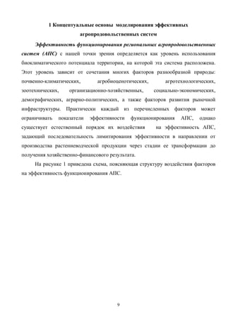 9
1 Концептуальные основы моделирования эффективных
агропродовольственных систем
Эффективность функционирования региональных агропродовольственных
систем (АПС) с нашей точки зрения определяется как уровень использования
биоклиматического потенциала территории, на которой эта система расположена.
Этот уровень зависит от сочетания многих факторов разнообразной природы:
почвенно-климатических, агробиоценотических, агротехнологических,
зоотехнических, организационно-хозяйственных, социально-экономических,
демографических, аграрно-политических, а также факторов развития рыночной
инфраструктуры. Практически каждый из перечисленных факторов может
ограничивать показатели эффективности функционирования АПС, однако
существует естественный порядок их воздействия на эффективность АПС,
задающий последовательность лимитирования эффективности в направлении от
производства растениеводческой продукции через стадии ее трансформации до
получения хозяйственно-финансового результата.
На рисунке 1 приведена схема, поясняющая структуру воздействия факторов
на эффективность функционирования АПС.
 