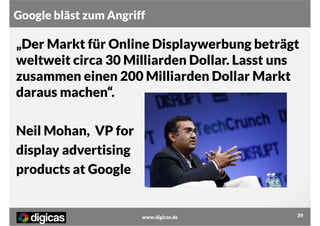 Google bläst zum Angriff

„Der Markt für Online Displaywerbung beträgt
weltweit circa 30 Milliarden Dollar. Lasst uns
zusammen einen 200 Milliarden Dollar Markt
daraus machen“.
Neil Mohan, VP for
display advertising
products at Google

www.digicas.de

39

 
