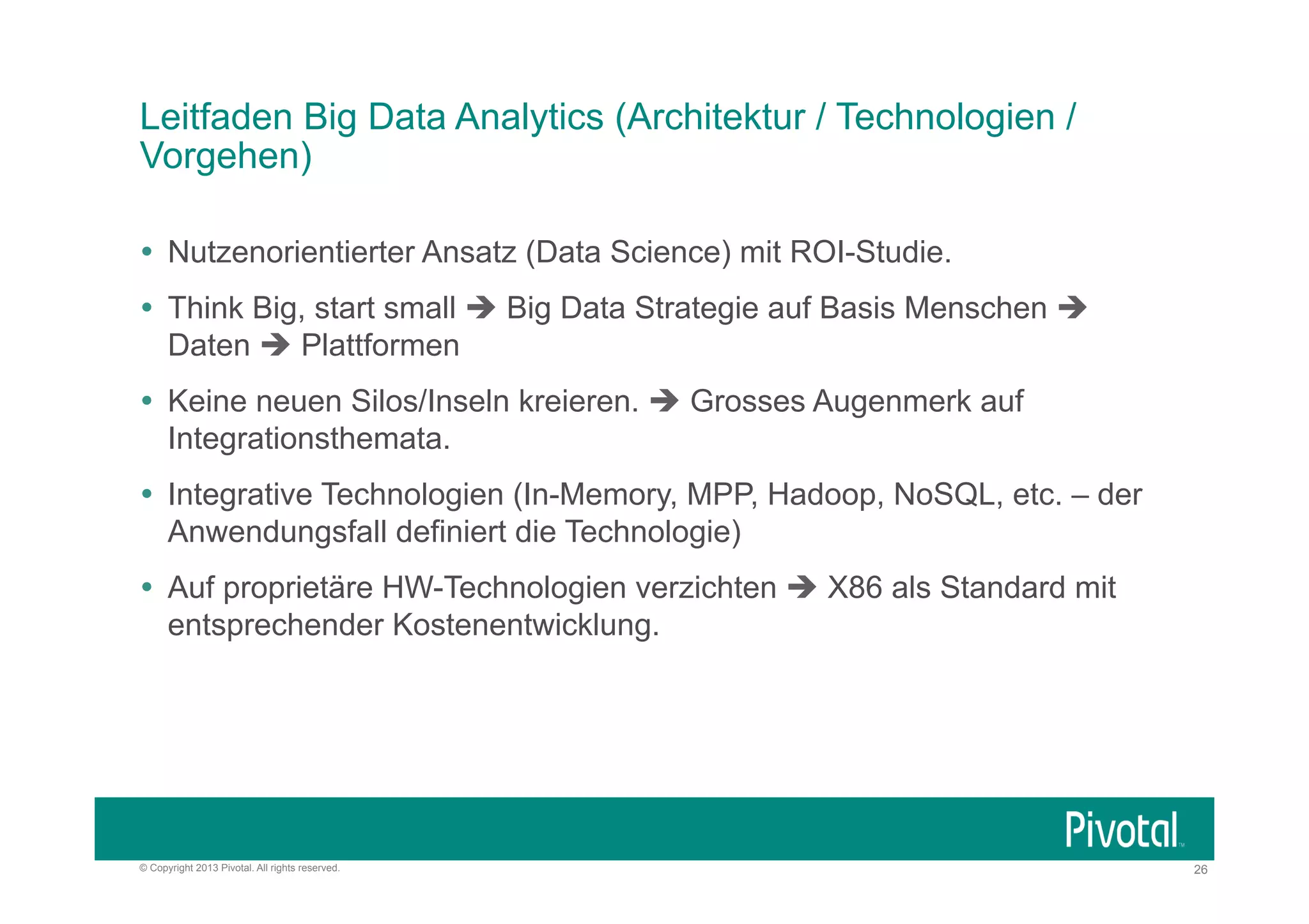Leitfaden Big Data Analytics (Architektur / Technologien /
Vorgehen)
Ÿ  Nutzenorientierter Ansatz (Data Science) mit ROI-Studie.
Ÿ  Think Big, start small è Big Data Strategie auf Basis Menschen è
Daten è Plattformen
Ÿ  Keine neuen Silos/Inseln kreieren. è Grosses Augenmerk auf
Integrationsthemata.
Ÿ  Integrative Technologien (In-Memory, MPP, Hadoop, NoSQL, etc. – der
Anwendungsfall definiert die Technologie)
Ÿ  Auf proprietäre HW-Technologien verzichten è X86 als Standard mit
entsprechender Kostenentwicklung.

© Copyright 2013 Pivotal. All rights reserved.

26

 