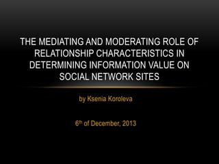 THE MEDIATING AND MODERATING ROLE OF
RELATIONSHIP CHARACTERISTICS IN
DETERMINING INFORMATION VALUE ON
SOCIAL NETWORK SITES
by Ksenia Koroleva
6th of December, 2013

 