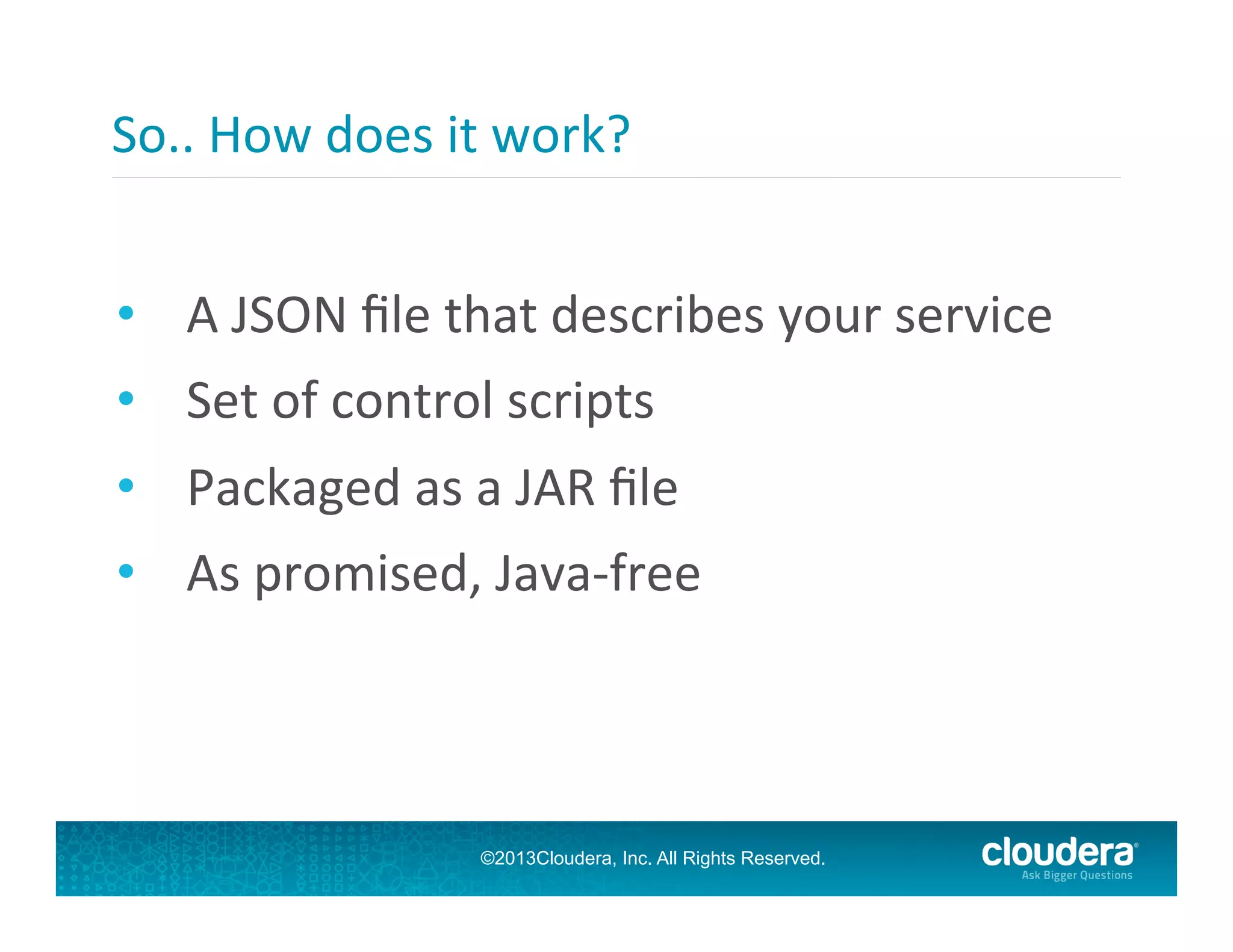 So..	
  How	
  does	
  it	
  work?	
  
	
  
•  A	
  JSON	
  ﬁle	
  that	
  describes	
  your	
  service	
  
•  Set	
  of	
  control	
  scripts	
  
•  Packaged	
  as	
  a	
  JAR	
  ﬁle	
  
•  As	
  promised,	
  Java-­‐free	
  

©2013Cloudera, Inc. All Rights Reserved.

 
