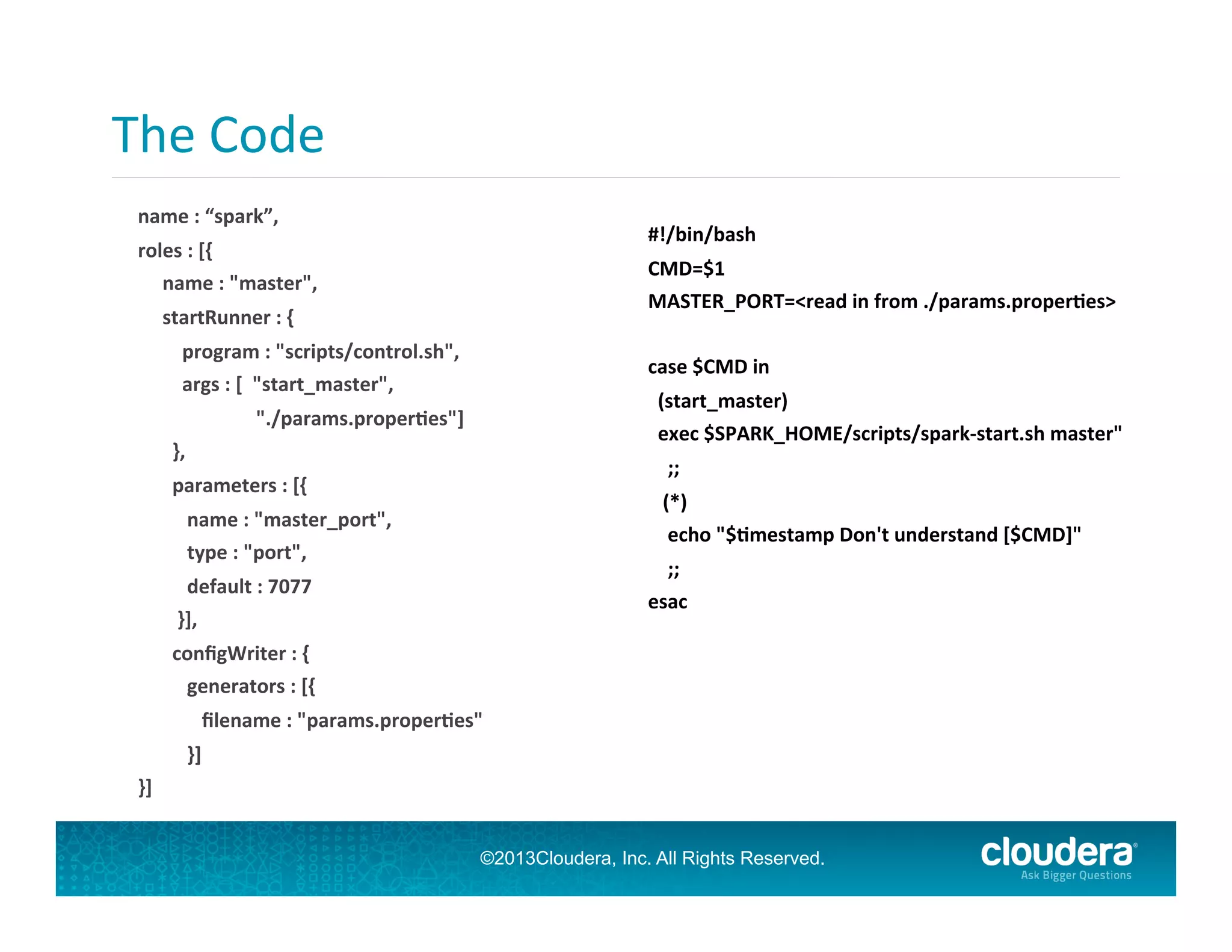 The	
  Code	
  
	
  

	
  
#!/bin/bash	
  

name	
  :	
  “spark”,	
  
roles	
  :	
  [{	
  
	
  	
  	
  	
  	
  name	
  :	
  "master",	
  

CMD=$1	
  
MASTER_PORT=<read	
  in	
  from	
  ./params.proper;es>	
  

	
  	
  	
  	
  	
  startRunner	
  :	
  {	
  
	
  	
  	
  	
  	
  	
  	
  	
  	
  program	
  :	
  "scripts/control.sh",	
  
	
  	
  	
  	
  	
  	
  	
  	
  	
  args	
  :	
  [	
  	
  "start_master",	
  	
  

case	
  $CMD	
  in	
  
	
  	
  (start_master)	
  
	
  	
  exec	
  $SPARK_HOME/scripts/spark-­‐start.sh	
  master"	
  

	
  	
  	
  	
  	
  	
  	
  	
  	
  	
  	
  	
  	
  	
  	
  	
  	
  	
  	
  	
  	
  	
  	
  	
  "./params.proper;es"]	
  
	
  	
  	
  	
  	
  	
  	
  },	
  

	
  	
  	
  	
  ;;	
  

	
  	
  	
  	
  	
  	
  	
  parameters	
  :	
  [{	
  

	
  	
  	
  (*)	
  
	
  	
  	
  	
  echo	
  "$;mestamp	
  Don't	
  understand	
  [$CMD]"	
  

	
  	
  	
  	
  	
  	
  	
  	
  	
  	
  name	
  :	
  "master_port",	
  
	
  	
  	
  	
  	
  	
  	
  	
  	
  	
  type	
  :	
  "port",	
  

	
  	
  	
  	
  ;;	
  
esac	
  

	
  	
  	
  	
  	
  	
  	
  	
  	
  	
  default	
  :	
  7077	
  
	
  	
  	
  	
  	
  	
  	
  	
  }],	
  
	
  	
  	
  	
  	
  	
  	
  conﬁgWriter	
  :	
  {	
  
	
  	
  	
  	
  	
  	
  	
  	
  	
  	
  generators	
  :	
  [{	
  
	
  	
  	
  	
  	
  	
  	
  	
  	
  	
  	
  	
  	
  ﬁlename	
  :	
  "params.proper;es"	
  
	
  	
  	
  	
  	
  	
  	
  	
  	
  	
  }]	
  
}]	
  

©2013Cloudera, Inc. All Rights Reserved.

 