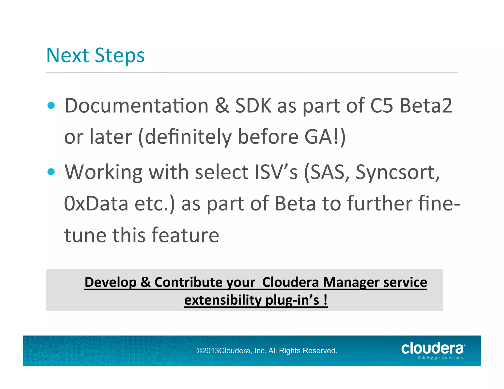 Next	
  Steps	
  
•  DocumentaGon	
  &	
  SDK	
  as	
  part	
  of	
  C5	
  Beta2	
  
or	
  later	
  (deﬁnitely	
  before	
  GA!)	
  
•  Working	
  with	
  select	
  ISV’s	
  (SAS,	
  Syncsort,	
  
0xData	
  etc.)	
  as	
  part	
  of	
  Beta	
  to	
  further	
  ﬁne-­‐
tune	
  this	
  feature	
  
	
  

Develop	
  &	
  Contribute	
  your	
  	
  Cloudera	
  Manager	
  service	
  
extensibility	
  plug-­‐in’s	
  !	
  
©2013Cloudera, Inc. All Rights Reserved.

 