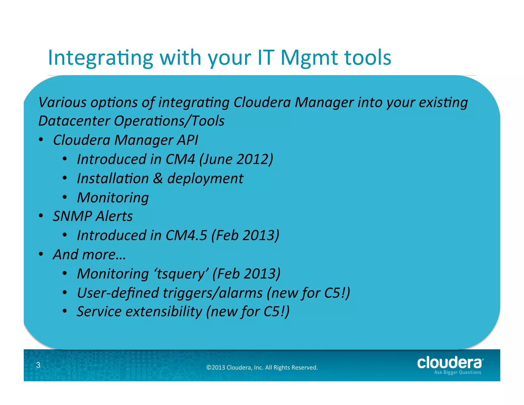 IntegraGng	
  with	
  your	
  IT	
  Mgmt	
  tools	
  
Datacenter	
  Opera*ons	
  

Various	
  op*ons	
  of	
  integra*ng	
  Cloudera	
  Manager	
  into	
  your	
  exis*ng	
  
Installa;on,	
  
Datacenter	
  Opera*ons/Tools	
  Monitoring	
  
Deployment	
  
Aler;ng	
  
Tools	
  
tools	
  
Tools	
  
e.g.	
  Orion,	
  	
  
•  Cloudera	
  Manager	
  API	
  
e.g.	
  Chef,	
  
e.g	
  Nagios,	
  
Tivoli,	
  BMC	
  
Puppet	
  etc.	
  
SNMP	
  etc.	
  
•  Introduced	
  in	
  CM4	
  (June	
  2etc.	
  
012)	
  
	
  
•  Installa*on	
  &	
  deployment	
  
•  Monitoring	
  
•  SNMP	
  Alerts	
  
•  Introduced	
  in	
  CM4.5	
  (Feb	
  2013)	
  
•  Hadoop	
  Opera*ons	
  
And	
  more…	
  
Cloudera	
  
•  Monitoring	
  ‘tsquery’	
  (Feb	
  2013)	
  
Manager	
  
•  User-­‐deﬁned	
  triggers/alarms	
  (new	
  for	
  C5!)	
  
•  Service	
  extensibility	
  (new	
  for	
  C5!)	
  

3

©2013	
  Cloudera,	
  Inc.	
  All	
  Rights	
  Reserved.	
  

 