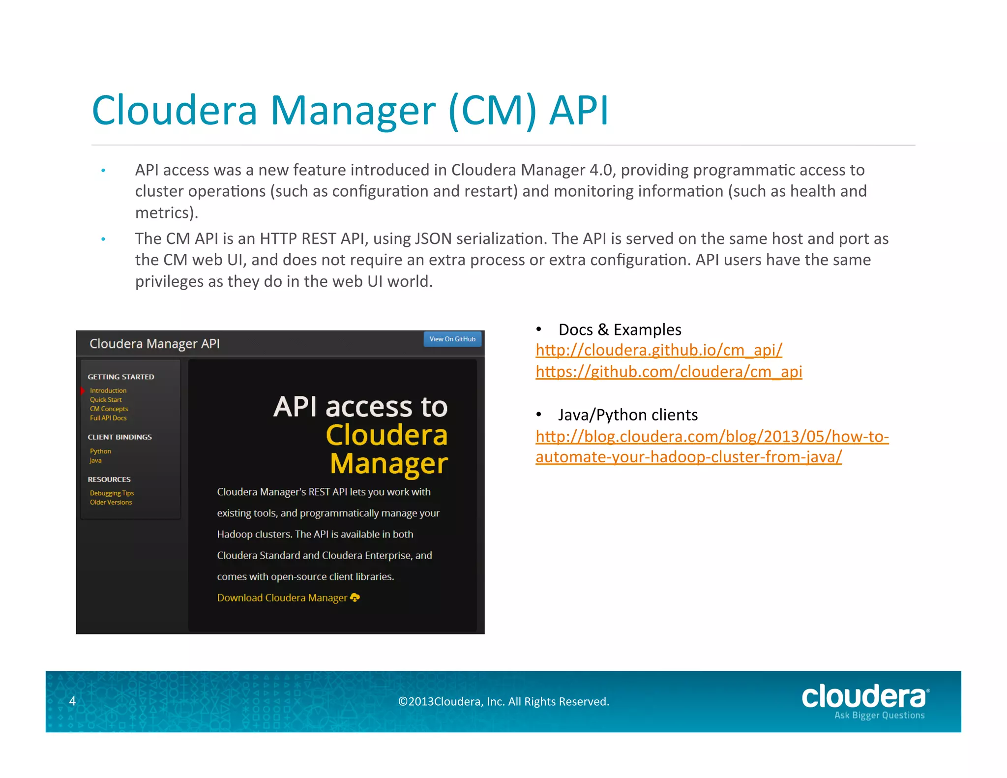 Cloudera	
  Manager	
  (CM)	
  API	
  
	
  
• 

• 

	
  
	
  

4

API	
  access	
  was	
  a	
  new	
  feature	
  introduced	
  in	
  Cloudera	
  Manager	
  4.0,	
  providing	
  programmaGc	
  access	
  to	
  
cluster	
  operaGons	
  (such	
  as	
  conﬁguraGon	
  and	
  restart)	
  and	
  monitoring	
  informaGon	
  (such	
  as	
  health	
  and	
  
metrics).	
  	
  
The	
  CM	
  API	
  is	
  an	
  HTTP	
  REST	
  API,	
  using	
  JSON	
  serializaGon.	
  The	
  API	
  is	
  served	
  on	
  the	
  same	
  host	
  and	
  port	
  as	
  
the	
  CM	
  web	
  UI,	
  and	
  does	
  not	
  require	
  an	
  extra	
  process	
  or	
  extra	
  conﬁguraGon.	
  API	
  users	
  have	
  the	
  same	
  
privileges	
  as	
  they	
  do	
  in	
  the	
  web	
  UI	
  world.	
  
•  Docs	
  &	
  Examples	
  
h#p://cloudera.github.io/cm_api/	
  
h#ps://github.com/cloudera/cm_api	
  
•  Java/Python	
  clients	
  
h#p://blog.cloudera.com/blog/2013/05/how-­‐to-­‐
automate-­‐your-­‐hadoop-­‐cluster-­‐from-­‐java/	
  
	
  
	
  

©2013Cloudera,	
  Inc.	
  All	
  Rights	
  Reserved.	
  

 