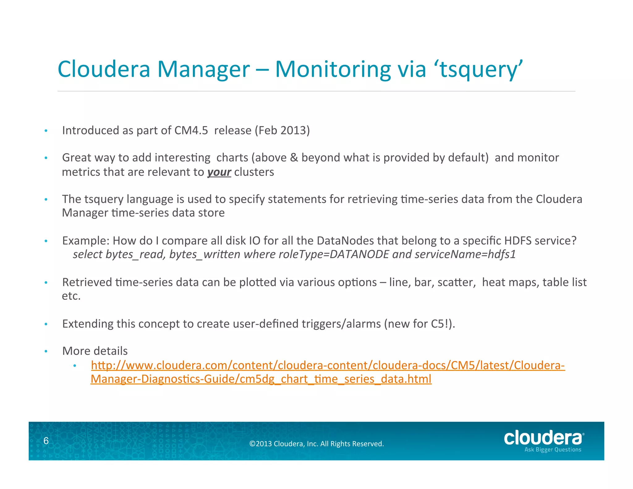 Cloudera	
  Manager	
  –	
  Monitoring	
  via	
  ‘tsquery’	
  
• 

Introduced	
  as	
  part	
  of	
  CM4.5	
  	
  release	
  (Feb	
  2013)	
  

• 

Great	
  way	
  to	
  add	
  interesGng	
  	
  charts	
  (above	
  &	
  beyond	
  what	
  is	
  provided	
  by	
  default)	
  	
  and	
  monitor	
  
metrics	
  that	
  are	
  relevant	
  to	
  your	
  clusters	
  

• 

• 

The	
  tsquery	
  language	
   s	
  used	
  to	
  
	
  Manager	
  Gme-­‐series	
  diata	
  store	
   specify	
  statements	
  for	
  retrieving	
  Gme-­‐series	
  data	
  from	
  the	
  Cloudera	
  
	
  
Example:	
  How	
  do	
  I	
  compare	
  all	
  disk	
  IO	
  for	
  all	
  the	
  DataNodes	
  that	
  belong	
  to	
  a	
  speciﬁc	
  HDFS	
  service?	
  
select	
  bytes_read,	
  bytes_wriZen	
  where	
  roleType=DATANODE	
  and	
  serviceName=hdfs1	
  

• 

Retrieved	
  Gme-­‐series	
  data	
  can	
  be	
  plo#ed	
  via	
  various	
  opGons	
  –	
  line,	
  bar,	
  sca#er,	
  	
  heat	
  maps,	
  table	
  list	
  
etc.	
  

• 

Extending	
  this	
  concept	
  to	
  create	
  user-­‐deﬁned	
  triggers/alarms	
  (new	
  for	
  C5!).	
  
	
  
More	
  details	
  
•  h#p://www.cloudera.com/content/cloudera-­‐content/cloudera-­‐docs/CM5/latest/Cloudera-­‐
Manager-­‐DiagnosGcs-­‐Guide/cm5dg_chart_Gme_series_data.html	
  

• 

6

©2013	
  Cloudera,	
  Inc.	
  All	
  Rights	
  Reserved.	
  

 