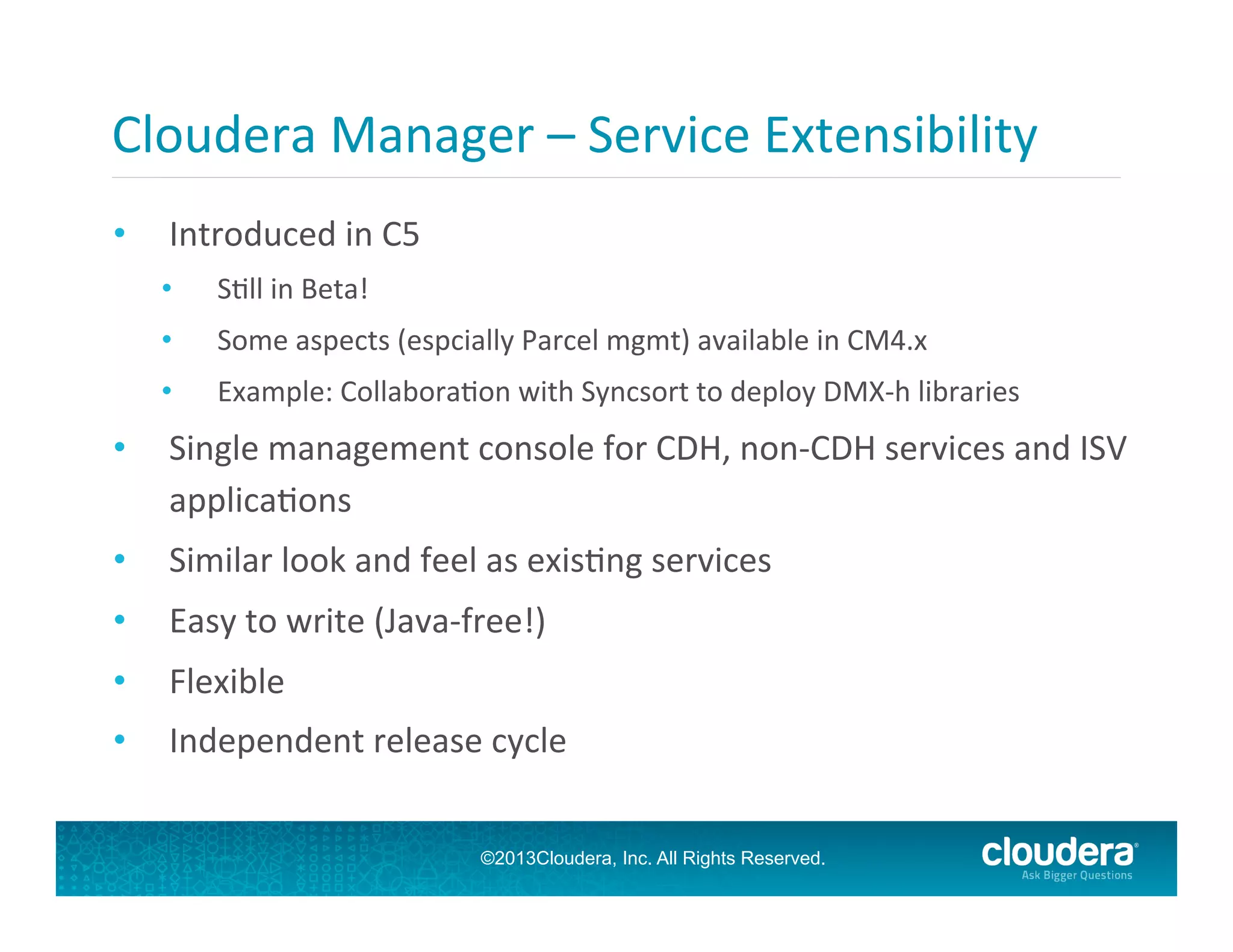 Cloudera	
  Manager	
  –	
  Service	
  Extensibility	
  
• 

Introduced	
  in	
  C5	
  
• 

SGll	
  in	
  Beta!	
  

• 

Some	
  aspects	
  (espcially	
  Parcel	
  mgmt)	
  available	
  in	
  CM4.x	
  

• 

Example:	
  CollaboraGon	
  with	
  Syncsort	
  to	
  deploy	
  DMX-­‐h	
  libraries	
  

• 

Single	
  management	
  console	
  for	
  CDH,	
  non-­‐CDH	
  services	
  and	
  ISV	
  
applicaGons	
  

• 

Similar	
  look	
  and	
  feel	
  as	
  exisGng	
  services	
  

• 

Easy	
  to	
  write	
  (Java-­‐free!)	
  

• 

Flexible	
  

• 

Independent	
  release	
  cycle	
  
©2013Cloudera, Inc. All Rights Reserved.

 