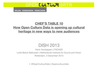 CHEF’S TABLE 10
How Open Culture Data is opening up cultural
heritage in new ways to new audiences

DISH 2013
Henk Vanstappen | PACKED
Lotte Belice Baltussen | Netherlands Institute for Sound and Vision
Rotterdam, 3 December 2013

t: @OpenCultuurData | #opencultuurdata

 