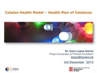Catalan Health Model – Health Plan of Catalonia

Dr. Izaro Lopez Garcia
Project Coordinator at TICSalut Foundation

ilopez@ticsalut.cat

3rd December 2013
1

 
