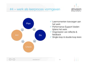 #4 – werk als leerproces vormgeven

Plan

Act

Do

ü  Leermomenten toevoegen aan "
het werk
ü  Performance Support bieden"
tijdens het werk
ü  Organiseren van reﬂectie & "
feedback
ü  Single-loop & double loop leren

Check

www.atrivision.com

Dia

 