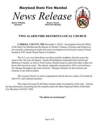 Maryland State Fire Marshal

News Release

Martin O’Malley
Governor

Brian S. Geraci
State Fire Marshal

TWO ALARM FIRE DESTROYS LOCAL CHURCH
CARROLL COUNTY, MD (December 3, 2013) – Investigators from the Office
of the State Fire Marshal and the Bureau of Alcohol, Tobacco, Firearms and Explosives
are currently conducting an origin and cause investigation involving the Lazarus Church
located at 5101 South Church Street in Lineboro.
The 4:11 a.m. two alarm blaze was discovered by neighbors directly across the
street of the 160 year-old church. Nearly 60 firefighters responded from Carroll and
Baltimore Counties, as well as York County, Pennsylvania to control the blaze within two
hours after arrival on scene. The church, originally constructed in 1853, received heavy
fire damage throughout the entire structure. Damage estimates for the structure and
contents is one million dollars.
The Lazarus Church is a union congregation church and was a place of worship for
both UCC and Lutheran members.
The origin and cause for the blaze remains under investigation at this time. Anyone
having information concerning this fire should contact the Metro Regional Office of the State
Fire Marshal at 410-871-3050.

*See photo on second page*

Page 1 of 2

 