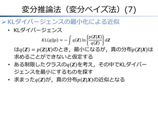 変分推論法（変分ベイズ法）(7)
 KLダイバージェンスの最小化による近似
• KLダイバージェンス
𝐾𝐿 𝑞||𝑝 = − 𝑞 𝒁 ln
𝑝 𝒁|𝑿
𝑞 𝒁
𝑑𝒁
は𝑞 𝒁 = 𝑝 𝒁|𝑿 のとき，最小になるが，真の分布𝑝 𝒁|𝑿 は
求めることができないと仮定する
• ある制限したクラスの𝑞 𝒁 を考え，その中でKLダイバー
ジェンスを最小にするものを探す
• 求まった𝑞 𝒁 が，真の分布𝑝 𝒁|𝑿 の近似となる
 