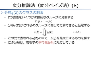変分推論法（変分ベイズ法）(8)
 分布𝑞 𝒁 のクラスの制限
• 𝒁の要素をいくつかの排反なグループに分割する
𝒁𝑖&(𝑖 = 1, ⋯ , 𝑀)
• 分布𝑞 𝒁 がこれらのグループに関して分解できると仮定する
𝑞 𝒁 = 𝑞𝑖 𝒁𝑖
𝑀
𝑖=1
• この式で表される𝑞 𝒁 の中で，ℒ 𝑞 を最大にするものを探す
• この分解は，物理学の平均場近似に対応している
(10.5)
 