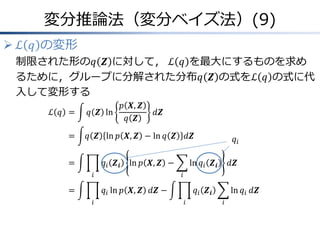変分推論法（変分ベイズ法）(9)
 ℒ 𝑞 の変形
制限された形の𝑞 𝒁 に対して， ℒ 𝑞 を最大にするものを求め
るために，グループに分解された分布𝑞 𝒁 の式をℒ 𝑞 の式に代
入して変形する
ℒ 𝑞 &= 𝑞 𝒁 ln
𝑝 𝑿, 𝒁
𝑞 𝒁
𝑑𝒁
&= 𝑞 𝒁 ln 𝑝 𝑿, 𝒁 − ln 𝑞 𝒁 𝑑𝒁
&= 𝑞𝑖 𝒁𝒊
𝑖
ln 𝑝 𝑿, 𝒁 − ln 𝑞𝑖 𝒁𝒊
𝑖
𝑑𝒁
&= 𝑞𝑖
𝑖
ln 𝑝 𝑿, 𝒁 𝑑𝒁 − 𝑞𝑖 𝒁𝒊
𝑖
ln 𝑞𝑖
𝑖
𝑑𝒁
𝑞𝑖
 