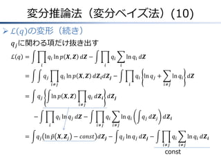 変分推論法（変分ベイズ法）(10)
 ℒ 𝑞 の変形（続き）
𝑞𝑗に関わる項だけ抜き出す
ℒ 𝑞 &= 𝑞𝑖
𝑖
ln 𝑝 𝑿, 𝒁 𝑑𝒁 − 𝑞𝑖
𝑖
ln 𝑞𝑖
𝑖
𝑑𝒁
&= 𝑞𝑗 𝑞𝑖
𝑖≠𝑗
ln 𝑝 𝑿, 𝒁 𝑑𝒁𝒊 𝑑𝒁𝒋 − 𝑞𝑖
𝑖
ln 𝑞𝑗 + ln 𝑞𝑖
𝑖≠𝑗
𝑑𝒁
&= 𝑞𝑗 ln 𝑝 𝑿, 𝒁 𝑞𝑖
𝑖≠𝑗
𝑑𝒁𝒊 𝑑𝒁𝒋
− 𝑞𝑖
𝑖
ln 𝑞𝑗 𝑑𝒁 − 𝑞𝑖
𝑖≠𝑗
ln 𝑞𝑖
𝑖≠𝑗
𝑞𝑗 𝑑𝒁𝑗 𝑑𝒁𝒊
&= 𝑞𝑗 ln 𝑝 𝑿, 𝒁𝑗 − 𝑐𝑜𝑛𝑠𝑡 𝑑𝒁𝒋 − 𝑞𝑗 ln 𝑞𝑗 𝑑𝒁𝒋 − 𝑞𝑖
𝑖≠𝑗
ln 𝑞𝑖
𝑖≠𝑗
𝑑𝒁𝒊
const
 