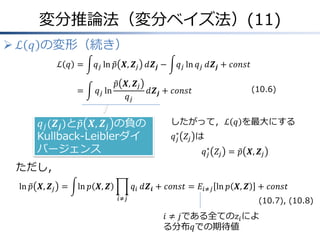 変分推論法（変分ベイズ法）(11)
 ℒ 𝑞 の変形（続き）
ℒ 𝑞 &= 𝑞𝑗 ln 𝑝 𝑿, 𝒁𝑗 𝑑𝒁𝒋 − 𝑞𝑗 ln 𝑞𝑗 𝑑𝒁𝒋 + 𝑐𝑜𝑛𝑠𝑡
&= 𝑞𝑗 ln
𝑝 𝑿, 𝒁𝑗
𝑞𝑗
𝑑𝒁𝒋 + 𝑐𝑜𝑛𝑠𝑡
𝑞𝑗(𝒁𝒋)と𝑝 𝑿, 𝒁𝑗 の負の
Kullback-Leiblerダイ
バージェンス
ただし，
ln 𝑝 𝑿, 𝒁𝑗 = ln 𝑝 𝑿, 𝒁 𝑞𝑖
𝑖≠𝑗
𝑑𝒁𝒊 + 𝑐𝑜𝑛𝑠𝑡 = 𝐸𝑖≠𝑗 ln 𝑝 𝑿, 𝒁 + 𝑐𝑜𝑛𝑠𝑡
𝑖 ≠ 𝑗である全ての𝑧𝑖によ
る分布𝑞での期待値
したがって，ℒ 𝑞 を最大にする
𝑞𝑗
∗
𝑍𝑗 は
𝑞𝑗
∗
𝑍𝑗 = 𝑝 𝑿, 𝒁𝑗
(10.7), (10.8)
(10.6)
 