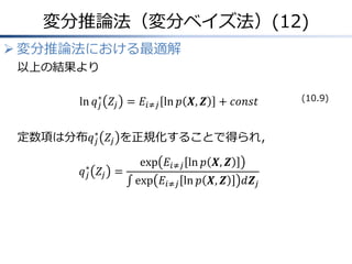 変分推論法（変分ベイズ法）(12)
 変分推論法における最適解
以上の結果より
ln 𝑞𝑗
∗
𝑍𝑗 = 𝐸𝑖≠𝑗 ln 𝑝 𝑿, 𝒁 + 𝑐𝑜𝑛𝑠𝑡
定数項は分布𝑞𝑗
∗
𝑍𝑗 を正規化することで得られ，
𝑞𝑗
∗
𝑍𝑗 =
exp 𝐸𝑖≠𝑗 ln 𝑝 𝑿, 𝒁
exp 𝐸𝑖≠𝑗 ln 𝑝 𝑿, 𝒁 𝑑𝒁𝑗
(10.9)
 