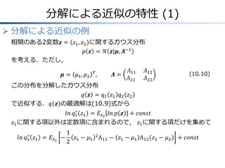 分解による近似の特性 (1)
 分解による近似の例
相関のある2変数𝒛 = 𝑧1, 𝑧2 に関するガウス分布
𝑝 𝒛 = 𝑁 𝒛|𝝁, 𝜦−1
を考える．ただし，
𝝁 = 𝜇1, 𝜇2
𝑇
, &𝜦 =
𝛬11 𝛬12
𝛬21& 𝛬22
この分布を分解したガウス分布
𝑞 𝒛 = 𝑞1 𝑧1 𝑞2 𝑧2
で近似する．𝑞 𝒛 の最適解は(10.9)式から
𝑙𝑛 𝑞1
∗
𝑧1 = 𝐸𝑧2
𝑙𝑛 𝑝 𝒛 + 𝑐𝑜𝑛𝑠𝑡
𝑧1に関する項以外は定数項に含まれるので， 𝑧1に関する項だけを集めて
𝑙𝑛 𝑞1
∗
𝑧1 = 𝐸𝑧2
−
1
2
𝑧1 − 𝜇1
2
Λ11 − 𝑧1 − 𝜇1 Λ12 𝑧2 − 𝜇2 + 𝑐𝑜𝑛𝑠𝑡
(10.10)
 