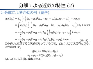 分解による近似の特性 (2)
 分解による近似の例（続き）
𝑙𝑛 𝑞1
∗
𝑧1 &= 𝐸𝑧2
−
1
2
𝑧1 − 𝜇1
2
Λ11 − 𝑧1 − 𝜇1 Λ12 𝑧2 − 𝜇2 + 𝑐𝑜𝑛𝑠𝑡
&= 𝑞2 𝑧2 −
1
2
𝑧1 − 𝜇1
2
Λ11 − 𝑧1 − 𝜇1 Λ12 𝑧2 − 𝜇2 𝑑𝑧2 + 𝑐𝑜𝑛𝑠𝑡
&= −
1
2
𝑧1 − 𝜇1
2
Λ11 − 𝑧1Λ12 𝑞2 𝑧2 𝑧2 𝑑𝑧2 − 𝜇2 + 𝑐𝑜𝑛𝑠𝑡
&= −
1
2
𝑧1 − 𝜇1
2
Λ11 − 𝑧1Λ12 𝐸𝑧2
𝑧2 − 𝜇2 + 𝑐𝑜𝑛𝑠𝑡
この式は𝑧1に関する２次式になっているので，𝑞1
∗
𝑧1 はガウス分布となる．
平方完成して，
𝑞1
∗
𝑧1 = 𝑁 𝑧1|𝑚1, Λ11
−1
𝑚1 = 𝜇1 − Λ11
−1
Λ12 𝐸𝑧2
𝑧2 − 𝜇2
𝑧2についても同様に導出できる
(10.11)
 