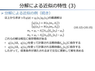 分解による近似の特性 (3)
 分解による近似の例（続き）
以上から求まった𝑞 𝒛 = 𝑞1 𝑧1 𝑞2 𝑧2 の最適解は
𝑞1
∗
𝑧1 = 𝑁 𝑧1|𝑚1, Λ11
−1
𝑞2
∗
𝑧2 = 𝑁 𝑧2|𝑚2, Λ22
−1
𝑚1 = 𝜇1 − Λ11
−1
Λ12 𝐸𝑧2
𝑧2 − 𝜇2
𝑚2 = 𝜇2 − Λ22
−1
Λ12 𝐸𝑧1
𝑧1 − 𝜇1
これらの解は相互に依存関係がある
• 𝑞1
∗
𝑧1 は，𝑞2
∗
𝑧2 を使って計算される期待値𝐸𝑧2
𝑧2 に依存する
• 𝑞2
∗
𝑧2 は，𝑞1
∗
𝑧1 を使って計算される期待値𝐸𝑧1
𝑧1 に依存する
したがって，収束条件が満たされるまで交互に更新して解を求める
(10.12)-(10.15)
 
