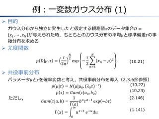 例：一変数ガウス分布 (1)
 目的
ガウス分布から独立に発生したと仮定する観測値𝑥のデータ集合𝐷 =
𝑥1, ⋯ , 𝑥 𝑁 が与えられた時，もともとのガウス分布の平均𝜇と標準偏差𝜏の事
後分布を求める
 尤度関数
𝑝 𝐷|𝜇, 𝜏 =
𝜏
2𝜋
𝑁
2
exp −
𝜏
2
𝑥 𝑛 − 𝜇 2
𝑁
𝑛=1
 共役事前分布
パラメータ𝜇と𝜏を確率変数と考え，共役事前分布を導入（2.3.6節参照）
𝑝 𝜇|𝜏 = 𝑁 𝜇|𝜇0, 𝜆0 𝜏 −1
𝑝 𝜏 = 𝐺𝑎𝑚 𝜏|𝑎0, 𝑏0
𝐺𝑎𝑚 𝜏|𝑎, 𝑏 =
1
Γ 𝑎
𝑏 𝑎
𝜏 𝑎−1
exp −𝑏𝜏
Γ 𝑥 = 𝑢 𝑥−1
∞
0
𝑒−𝑢
𝑑𝑢
(2.146)
(1.141)
ただし，
(10.21)
(10.22)
(10.23)
 