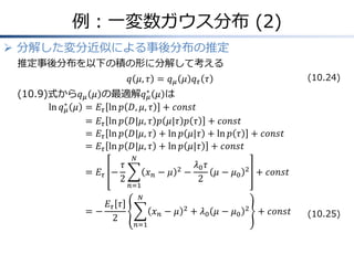 例：一変数ガウス分布 (2)
 分解した変分近似による事後分布の推定
推定事後分布を以下の積の形に分解して考える
𝑞 𝜇, 𝜏 = 𝑞 𝜇 𝜇 𝑞 𝜏 𝜏
(10.9)式から𝑞 𝜇 𝜇 の最適解𝑞 𝜇
∗
𝜇 は
ln 𝑞 𝜇
∗
𝜇 &= 𝐸𝜏 ln 𝑝 𝐷, 𝜇, 𝜏 + 𝑐𝑜𝑛𝑠𝑡
&= 𝐸𝜏 ln 𝑝 𝐷|𝜇, 𝜏 𝑝 𝜇|𝜏 𝑝 𝜏 + 𝑐𝑜𝑛𝑠𝑡
&= 𝐸𝜏 ln 𝑝 𝐷|𝜇, 𝜏 + ln 𝑝 𝜇|𝜏 + ln 𝑝 𝜏 + 𝑐𝑜𝑛𝑠𝑡
&= 𝐸𝜏 ln 𝑝 𝐷|𝜇, 𝜏 + ln 𝑝 𝜇|𝜏 + 𝑐𝑜𝑛𝑠𝑡
&= 𝐸𝜏 −
𝜏
2
𝑥 𝑛 − 𝜇 2
𝑁
𝑛=1
−
𝜆0 𝜏
2
𝜇 − 𝜇0
2
+ 𝑐𝑜𝑛𝑠𝑡
&= −
𝐸𝜏 𝜏
2
𝑥 𝑛 − 𝜇 2
𝑁
𝑛=1
+ 𝜆0 𝜇 − 𝜇0
2
+ 𝑐𝑜𝑛𝑠𝑡 (10.25)
(10.24)
 