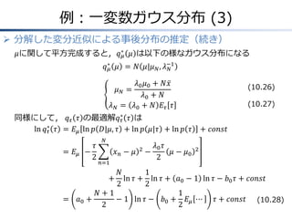 例：一変数ガウス分布 (3)
 分解した変分近似による事後分布の推定（続き）
𝜇に関して平方完成すると，𝑞 𝜇
∗
𝜇 は以下の様なガウス分布になる
𝑞 𝜇
∗
𝜇 = 𝑁 𝜇|𝜇 𝑁, 𝜆 𝑁
−1
𝜇 𝑁 =
𝜆0 𝜇0 + 𝑁𝑥
𝜆0 + 𝑁
𝜆 𝑁 = 𝜆0 + 𝑁 𝐸𝜏 𝜏
同様にして， 𝑞 𝜏 𝜏 の最適解𝑞 𝜏
∗
𝜏 は
ln 𝑞 𝜏
∗
𝜏 &= 𝐸𝜇 ln 𝑝 𝐷|𝜇, 𝜏 + ln 𝑝 𝜇|𝜏 + ln 𝑝 𝜏 + 𝑐𝑜𝑛𝑠𝑡
&= 𝐸𝜇 −
𝜏
2
𝑥 𝑛 − 𝜇 2
𝑁
𝑛=1
−
𝜆0 𝜏
2
𝜇 − 𝜇0
2
&&&&&&&&&&&&&&&&&&&&&&&&&&&&&&&&&&&&&&&&&&&&&&&&&&&&&+
𝑁
2
ln 𝜏 +
1
2
ln 𝜏 + 𝑎0 − 1 ln 𝜏 − 𝑏0 𝜏 + 𝑐𝑜𝑛𝑠𝑡
&= 𝑎0 +
𝑁 + 1
2
− 1 ln 𝜏 − 𝑏0 +
1
2
𝐸𝜇 ⋯ 𝜏 + 𝑐𝑜𝑛𝑠𝑡
(10.26)
(10.27)
(10.28)
 